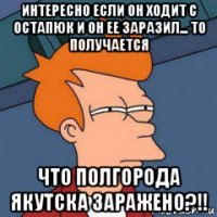 интересно если он ходит с остапюк и он ее заразил... то получается что полгорода якутска заражено?!!