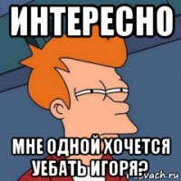 интересно мне одной хочется уебать игоря?