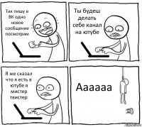 Так пишу в ВК одно новое сообщение посмотрим Ты будеш делать себе канал на ютубе Я же сказал что я есть в ютубе я мистер твистер Аааааа