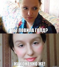 Ты ловила голд? Ну конечно же!