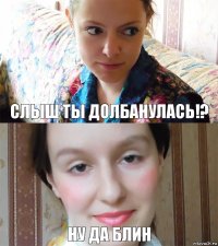 слыш ты долбанулась!? ну да блин