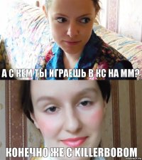 А с кем ты играешь в кс на мм? Конечно же с killerbobom