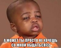  а может ты просто не хочешь со мной общаться??