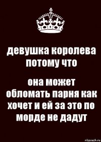 девушка королева потому что она может обломать парня как хочет и ей за это по морде не дадут