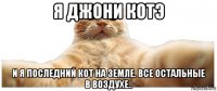 я джони котэ и я последний кот на земле. все остальные в воздухе..