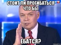 стоит ли прогибаться что бы ебатся?