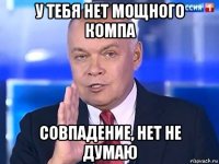 у тебя нет мощного компа совпадение, нет не думаю