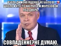 вчера димона ященко не было в школе и кто-то насрал н.м.морозовой под дверь. совпадение?не думаю.