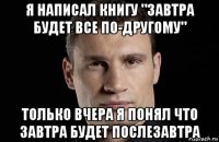 я написал книгу "завтра будет все по-другому" только вчера я понял что завтра будет послезавтра