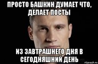 просто башкин думает что, делает посты из завтрашнего дня в сегодняшний день