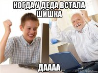 когда у деда встала шишка даааа