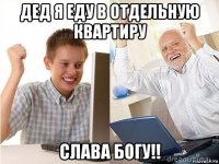 дед я еду в отдельную квартиру слава богу!!