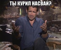 ты курил насвай? 