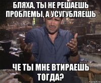 бляха, ты не решаешь проблемы, а усугубляешь че ты мне втираешь тогда?