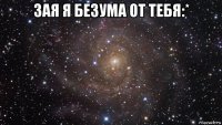 зая я безума от тебя:* 