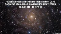 человек который искренне любит никогда не допустит чтобы его любимую псишку терпел и любил кто - то другой 