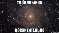 твоя улыбка восхитительно