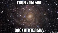 твоя улыбка восхитительна