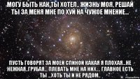 могу быть как ты хотел.. жизнь моя, решай ты за меня мне по хуй на чужое мнение... пусть говорят за моей спиной какая я плохая...не нежная..грубая... плевать мне на них.... главное есть ты ...хоть ты и не рядом..