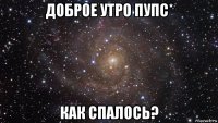 доброе утро пупс* как спалось?