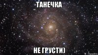 танечка не грусти)