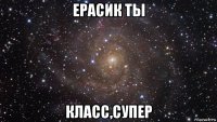 ерасик ты класс,супер