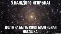 у каждого игорька) должна быть своя маленькая наташка)