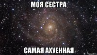 моя сестра самая ахуенная