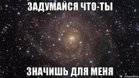 задумайся что-ты значишь для меня