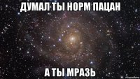 думал ты норм пацан а ты мразь