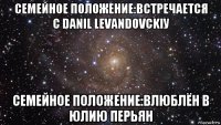 семейное положение:встречается с danil levandovckiу семейное положение:влюблён в юлию перьян