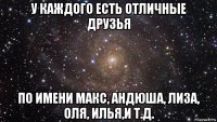 у каждого есть отличные друзья по имени макс, андюша, лиза, оля, илья,и т.д.