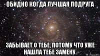 обидно когда лучшая подруга забывает о тебе, потому что уже нашла тебе замену.