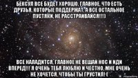 бексул все будет хорошо, главное, что есть друзья, которые поддержат, а все остальное пустяки, не расстраивайся!!!) все наладится, главное не вешай нос и иди вперед!!! я очень тебя люблю и честно, мне очень не хочется, чтобы ты грустил! (