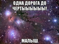 одна дорога до чертыыыыыы! малыш