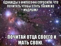 однажды у философа спросили: что почитать чтобы стать таким же мудрым? - почитай отца своего и мать свою.