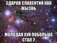 здаров славентий как жызнь молодая хуй побольше стал ?