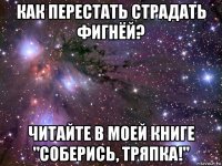 как перестать страдать фигнёй? читайте в моей книге "соберись, тряпка!"