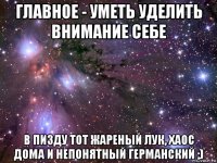 главное - уметь уделить внимание себе в пизду тот жареный лук, хаос дома и непонятный германский ;)