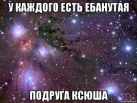 у каждого есть ебанутая подруга ксюша