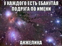 у каждого есть ебанутая подруга по имени анжелика