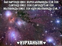 көз көргендi емес. жүрек қалағанды сүй, сен сүйгендi емес. сенi сүйгендi сүй! сен жылағанды емес. сен үшiн жылағанды сүй... ♥нурханым♥