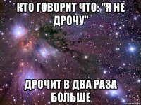 кто говорит что: "я не дрочу" дрочит в два раза больше