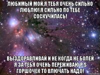 любимый мой,я тебя очень сильно люблю! я сильно по тебе соскучилась! выздоравливай и не когда не болей я за тебя очень переживаю p.s горшочек то влючать надо!