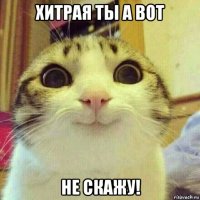 хитрая ты а вот не скажу!