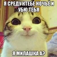 я среду ктебе ночьё и убю тебя я милашка а?