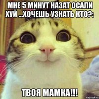 мне 5 минут назат осали хуй ...хочешь узнать кто?: твоя мамка!!!