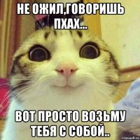 не ожил,говоришь пхах... вот просто возьму тебя с собой..