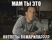 мам ты это котлеты пожарила????