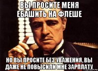 вы просите меня ебашить на флеше но вы просите без уважения, вы даже не повысили мне зарплату